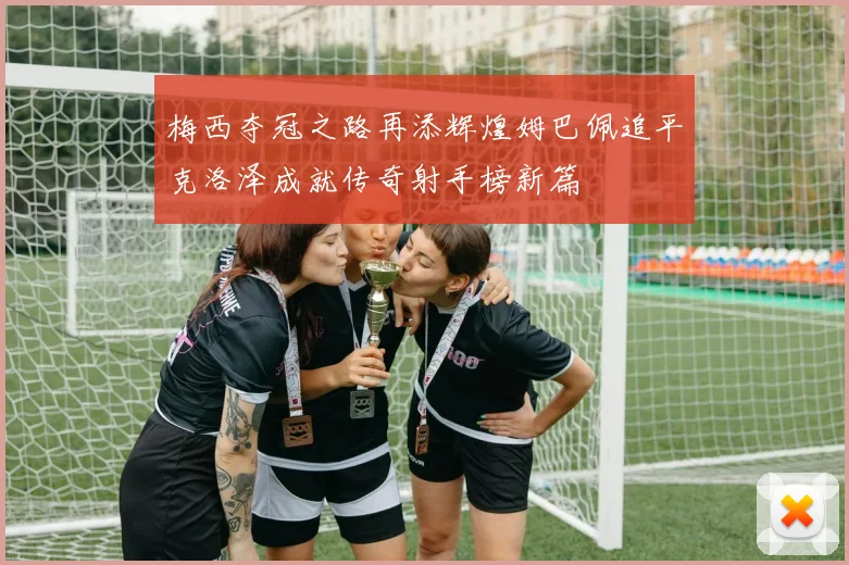 梅西夺冠之路再添辉煌姆巴佩追平克洛泽成就传奇射手榜新篇