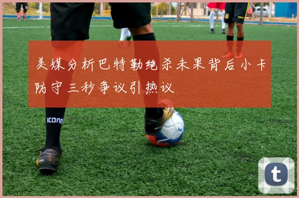 美媒分析巴特勒绝杀未果背后小卡防守三秒争议引热议