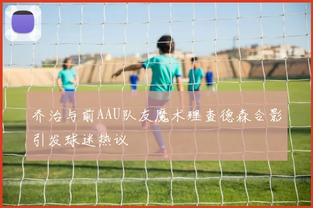 乔治与前AAU队友魔术理查德森合影引发球迷热议