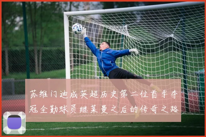 苏维门迪成英超历史第二位首季夺冠全勤球员继莱曼之后的传奇之路
