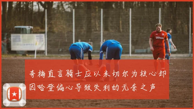 夸梅直言骑士应以米切尔为核心却因哈登偏心导致失利的无奈之声