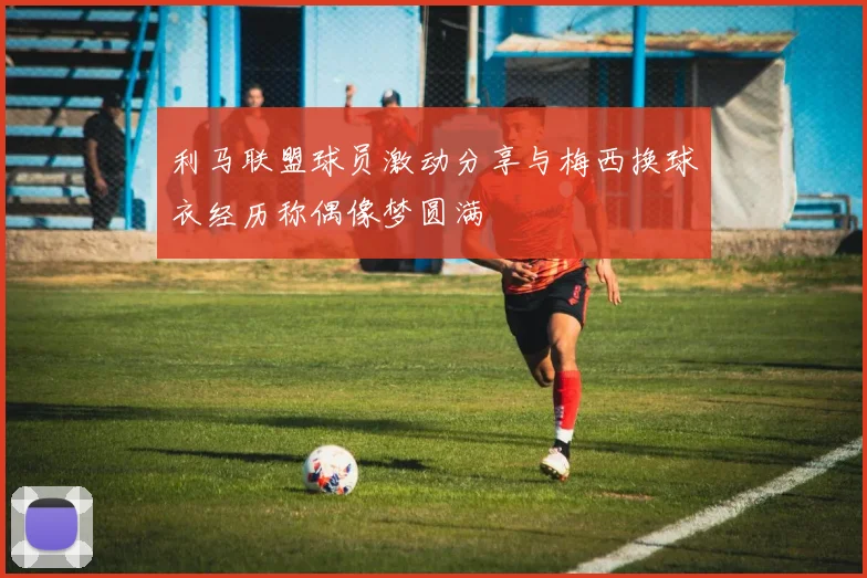 利马联盟球员激动分享与梅西换球衣经历称偶像梦圆满