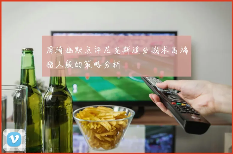 周琦幽默点评尼克斯追分战术高端猎人般的策略分析