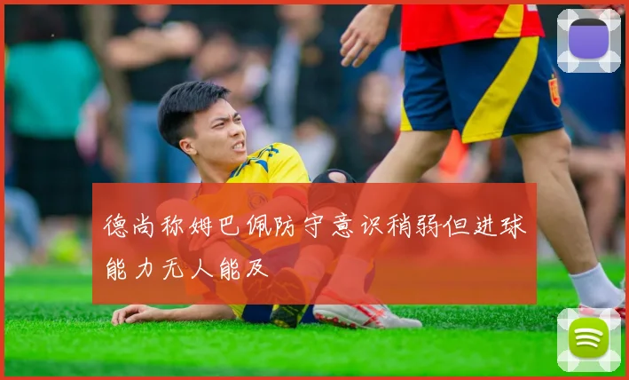 德尚称姆巴佩防守意识稍弱但进球能力无人能及