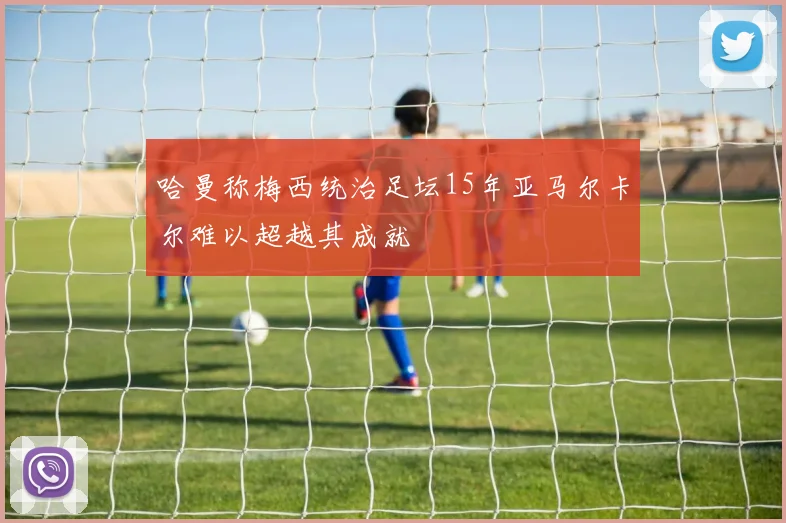 哈曼称梅西统治足坛15年亚马尔卡尔难以超越其成就