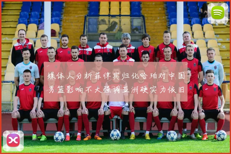 媒体人分析菲律宾归化哈珀对中国男篮影响不大强调亚洲硬实力依旧强劲