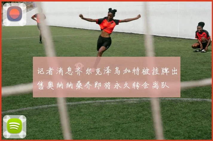 记者消息齐尔克泽乌加特被挂牌出售奥纳纳桑乔即将永久转会离队