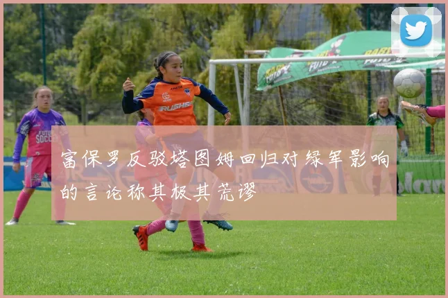 富保罗反驳塔图姆回归对绿军影响的言论称其极其荒谬