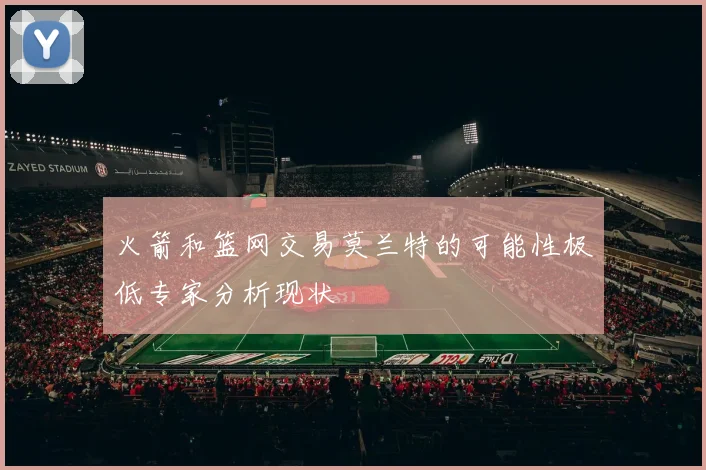 火箭和篮网交易莫兰特的可能性极低专家分析现状