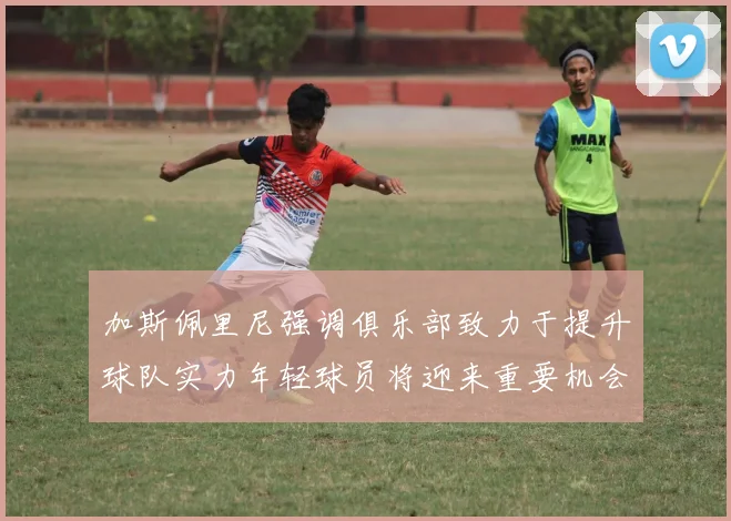 加斯佩里尼强调俱乐部致力于提升球队实力年轻球员将迎来重要机会