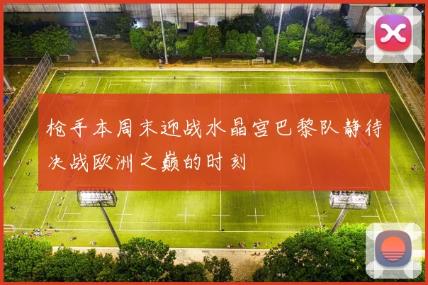 枪手本周末迎战水晶宫巴黎队静待决战欧洲之巅的时刻