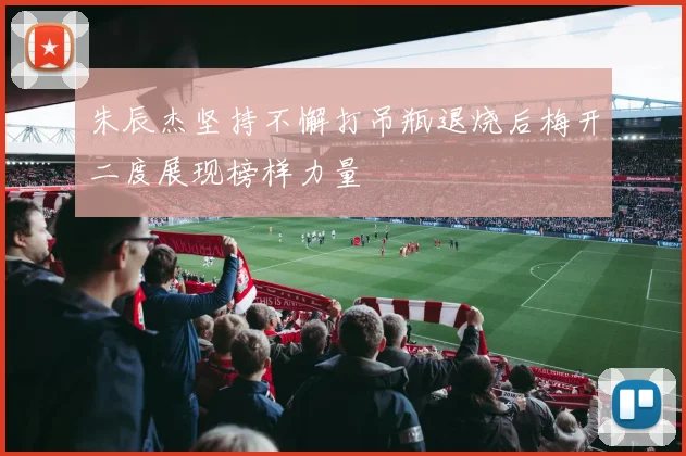 朱辰杰坚持不懈打吊瓶退烧后梅开二度展现榜样力量