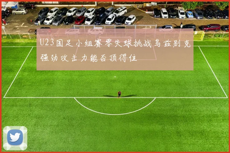 U23国足小组赛零失球挑战乌兹别克强劲攻击力能否顶得住