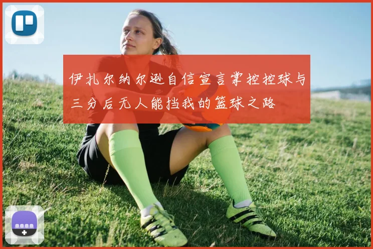 伊扎尔纳尔逊自信宣言掌控控球与三分后无人能挡我的篮球之路