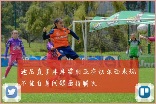迪尼直言库库雷利亚在切尔西表现不佳自身问题亟待解决