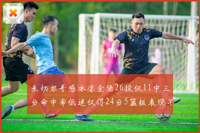米切尔手感冰凉全场26投仅11中三分命中率低迷仅得24分5篮板表现不佳
