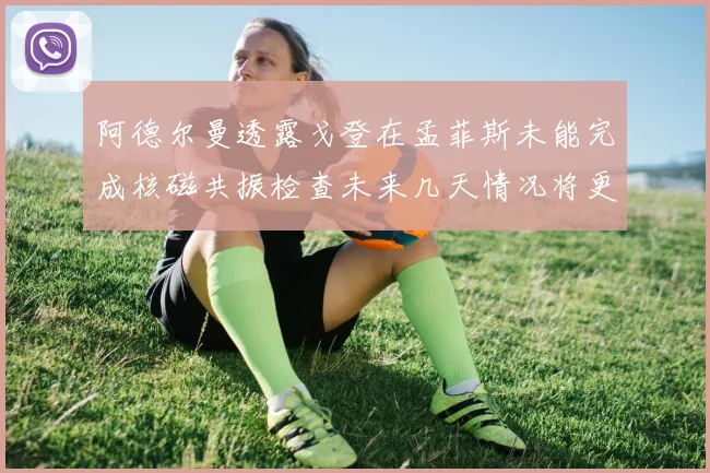 阿德尔曼透露戈登在孟菲斯未能完成核磁共振检查未来几天情况将更清晰