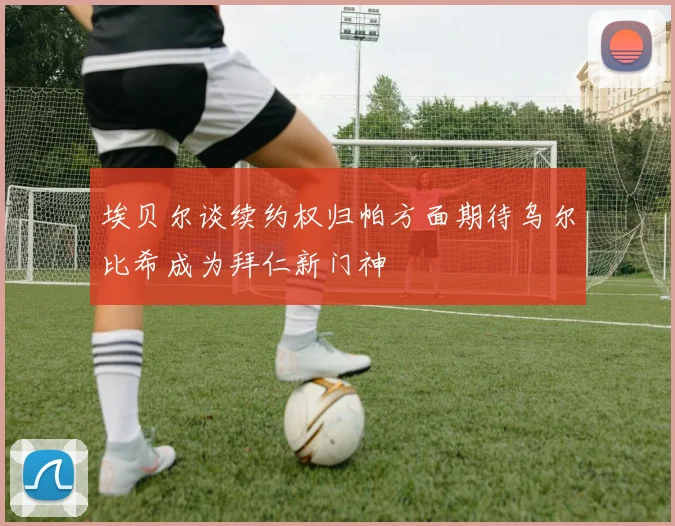 埃贝尔谈续约权归帕方面期待乌尔比希成为拜仁新门神