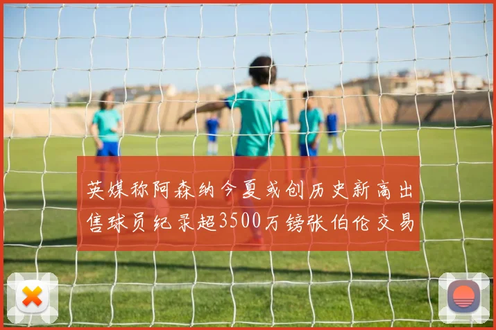 英媒称阿森纳今夏或创历史新高出售球员纪录超3500万镑张伯伦交易