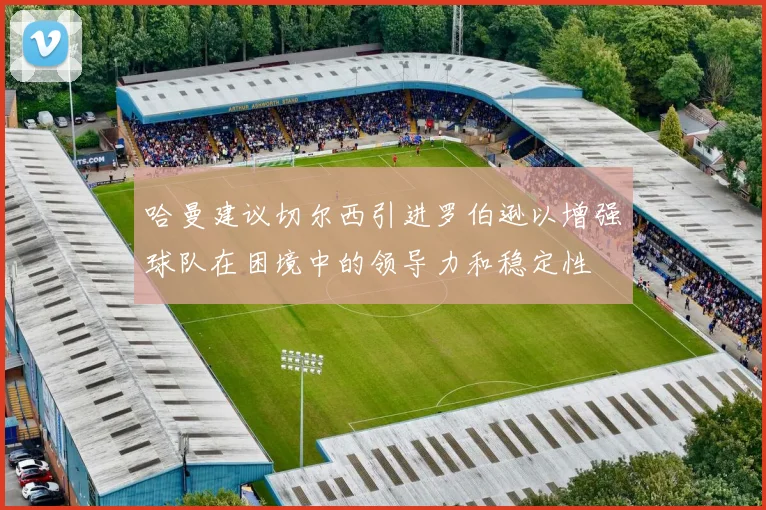 哈曼建议切尔西引进罗伯逊以增强球队在困境中的领导力和稳定性